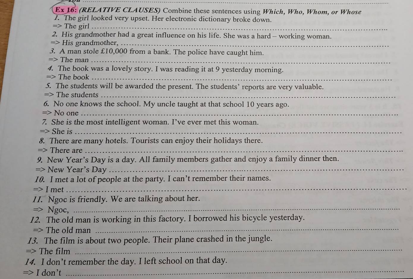 Ex 16: (RELATIVE CLAUSES) Combine these sentences using Which, Who, Whom, or Whose 
1. The girl looked very upset. Her electronic dictionary broke down. 
=> The girl_ 
2. His grandmother had a great influence on his life. She was a hard— working woman. 
=> His grandmother,_ 
3. A man stole £10,000 from a bank. The police have caught him. 
=> The man_ 
4. The book was a lovely story. I was reading it at 9 yesterday morning. 
=> The book_ 
5. The students will be awarded the present. The students’ reports are very valuable. 
=> The students_ 
6. No one knows the school. My uncle taught at that school 10 years ago. 
=> No one_ 
7. She is the most intelligent woman. I’ve ever met this woman. 
=> She is_ 
8. There are many hotels. Tourists can enjoy their holidays there. 
=> There are_ 
9. New Year’s Day is a day. All family members gather and enjoy a family dinner then. 
=> New Year's Day_ 
10. I met a lot of people at the party. I can’t remember their names. 
=> I met_ 
1I. Ngoc is friendly. We are talking about her. 
=> Ngoc,_ 
12. The old man is working in this factory. I borrowed his bicycle yesterday. 
=> The old man 
_ 
13. The film is about two people. Their plane crashed in the jungle. 
=> The film 
_ 
14. I don’t remember the day. I left school on that day. 
=> I don’t_