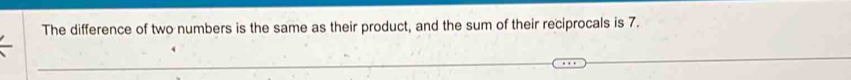 The difference of two numbers is the same as their product, and the sum of their reciprocals is 7.