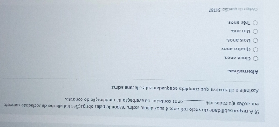 A responsabilidade do sócio retirante é subsidiária, assim, responde pelas obrigações trabalhistas da sociedade somente
em ações ajuizadas até _anos contados da averbação da modificação do contrato.
Assinale a alternativa que completa adequadamente a lacuna acima:
Alternativas:
Cinco anos.
Quatro anos.
Dois anos.
Um ano.
Três anos.
Código da questão: 51787