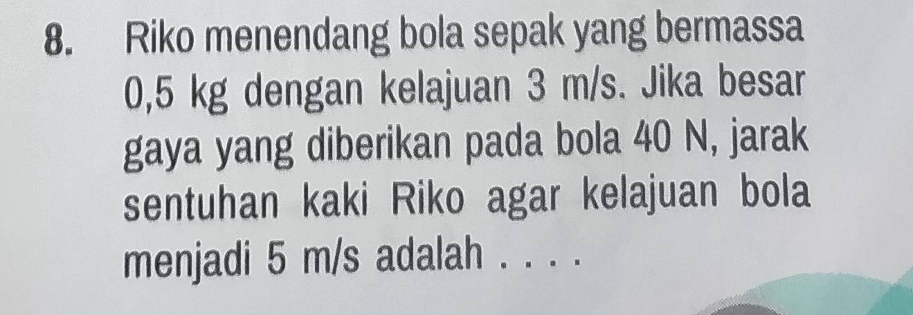 Riko menendang bola sepak yang bermassa
0,5 kg dengan kelajuan 3 m/s. Jika besar 
gaya yang diberikan pada bola 40 N, jarak 
sentuhan kaki Riko agar kelajuan bola 
menjadi 5 m/s adalah . . . .