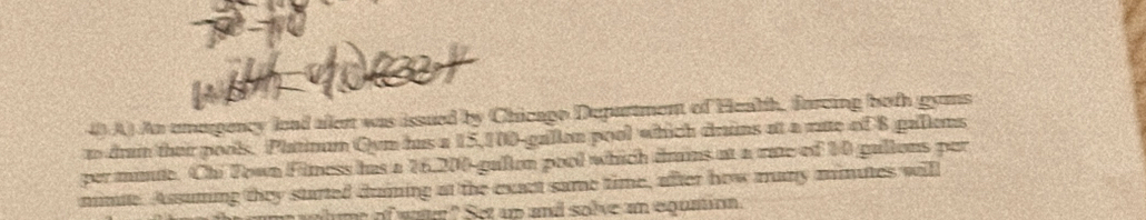 An emapency lead aent was issued by Chicago Department of Health, forcing both gyns 
n drain their pools. Platinum Qyn hus a 15,100-gallon pool which drins at a rute of 8 gallens 
per minte. Chi Town Filness has a 26,200-gallon pool which dmins at a rate of 10 gullons par 
mnie. Assuming they started duning at the exact same time, after how many minutes will 
me of wa " Set up and solve an equaio