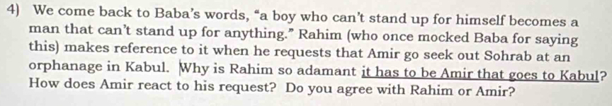 We come back to Baba’s words, “a boy who can’t stand up for himself becomes a 
man that can’t stand up for anything.” Rahim (who once mocked Baba for saying 
this) makes reference to it when he requests that Amir go seek out Sohrab at an 
orphanage in Kabul. Why is Rahim so adamant it has to be Amir that goes to Kabul? 
How does Amir react to his request? Do you agree with Rahim or Amir?