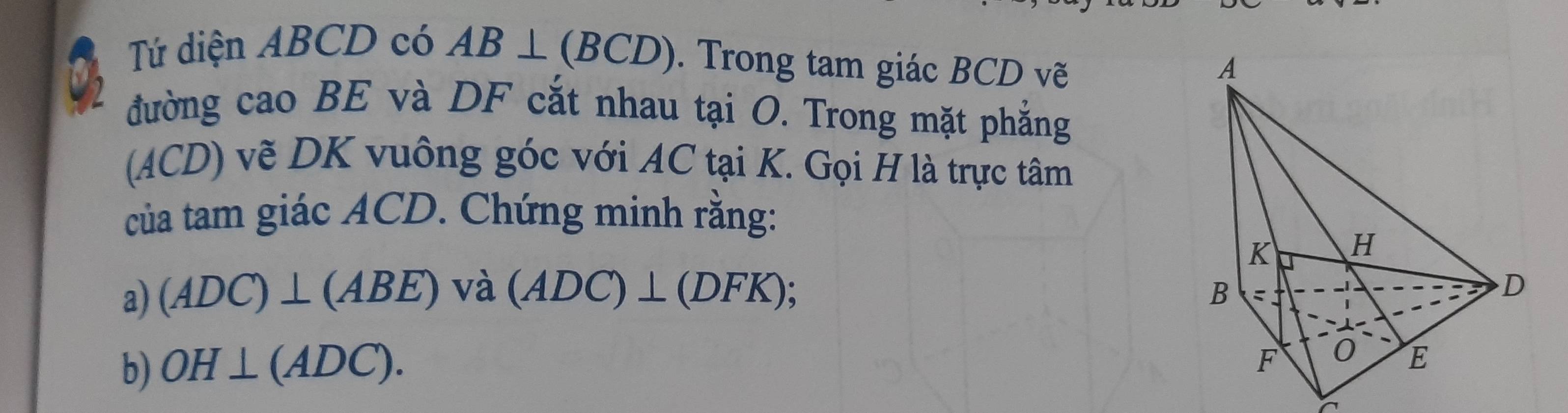 Tứ diện ABCD có AB⊥ (BCD). Trong tam giác BCD vẽ 
đường caoBE và DF cắt nhau tại O. Trong mặt phẳng 
(ACD) vẽ DK vuông góc với AC tại K. Gọi H là trực tâm 
của tam giác ACD. Chứng minh rằng: 
a) (ADC)⊥ (ABE) và (ADC)⊥ (DFK); 
b) OH⊥ (ADC).