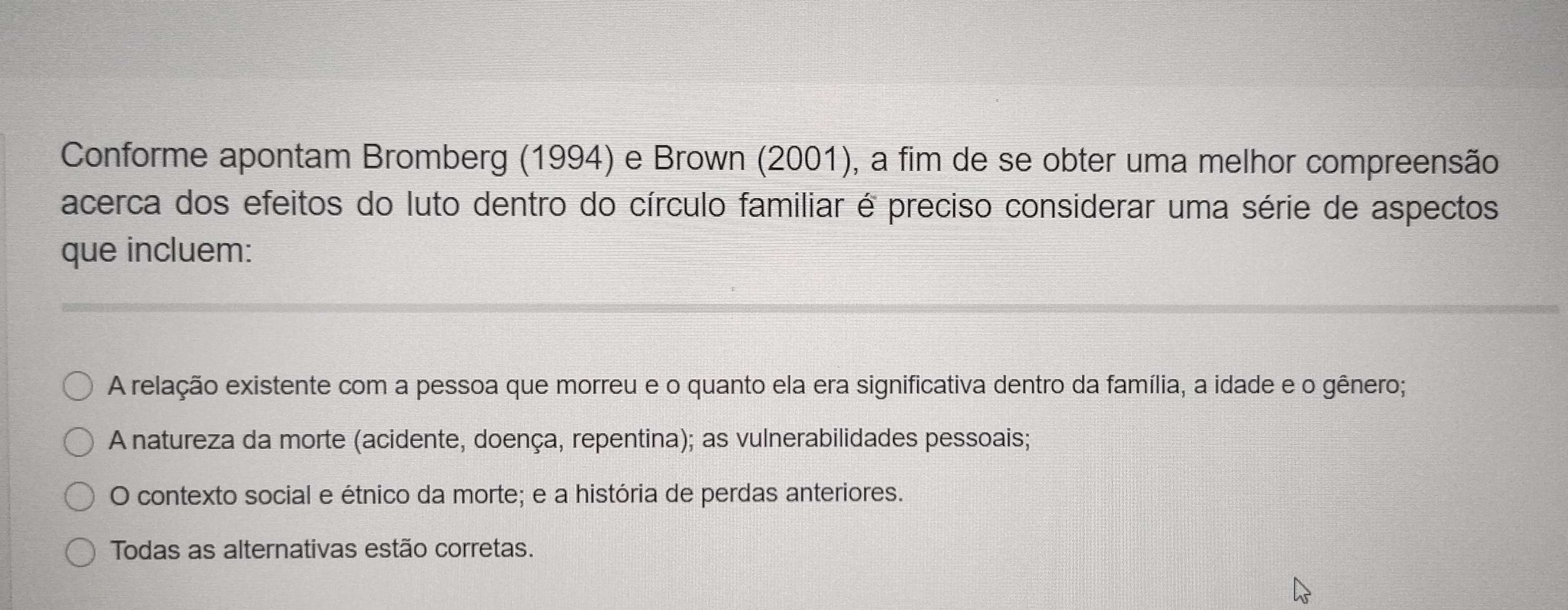 Conforme apontam Bromberg (1994) e Brown (2001), a fim de se obter uma melhor compreensão
acerca dos efeitos do luto dentro do círculo familiar é preciso considerar uma série de aspectos
que incluem:
A relação existente com a pessoa que morreu e o quanto ela era significativa dentro da família, a idade e o gênero;
A natureza da morte (acidente, doença, repentina); as vulnerabilidades pessoais;
O contexto social e étnico da morte; e a história de perdas anteriores.
Todas as alternativas estão corretas.