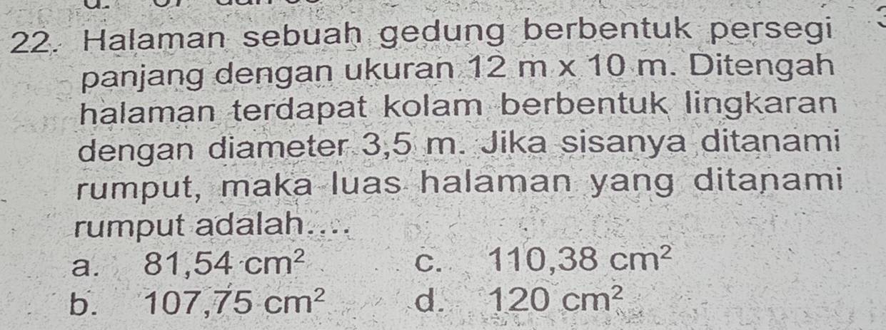 Halaman sebuah gedung berbentuk persegi
panjang dengan ukuran 12m* 10m Ditengah
halaman terdapat kolam berbentuk lingkaran
dengan diameter 3,5 m. Jika sisanya ditanami
rumput, maka luas halaman yang ditanami
rumput adalah....
a. 81,54cm^2 C. 110,38cm^2
b. 107,75cm^2 d. 120cm^2