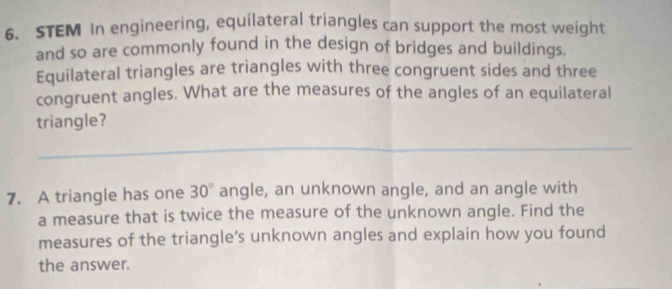 STEM In engineering, equilateral triangles can support the most weight 
and so are commonly found in the design of bridges and buildings. 
Equilateral triangles are triangles with three congruent sides and three 
congruent angles. What are the measures of the angles of an equilateral 
triangle? 
_ 
7. A triangle has one 30° angle, an unknown angle, and an angle with 
a measure that is twice the measure of the unknown angle. Find the 
measures of the triangle’s unknown angles and explain how you found 
the answer.