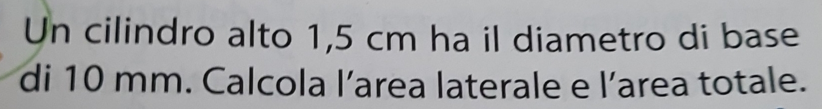Un cilindro alto 1,5 cm ha il diametro di base 
di 10 mm. Calcola l’area laterale e l’area totale.