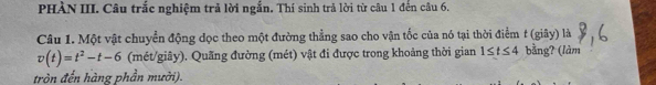 PHÀN III. Câu trắc nghiệm trả lời ngắn. Thí sinh trả lời từ câu 1 đến câu 6. 
Câu 1. Một vật chuyển động đọc theo một đường thẳng sao cho vận tốc của nó tại thời điểm t (giây) là
v(t)=t^2-t-6 (mét/giây). Quãng đường (mét) vật đi được trong khoảng thời gian 1≤ t≤ 4 bằng? (làm 
tròn đến hàng phần mười).