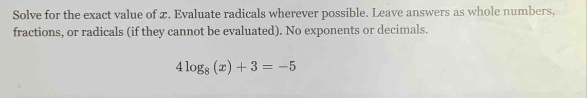 Solve for the exact value of x. Evaluate radicals wherever possible. Leave answers as whole numbers, 
fractions, or radicals (if they cannot be evaluated). No exponents or decimals.
4log _8(x)+3=-5