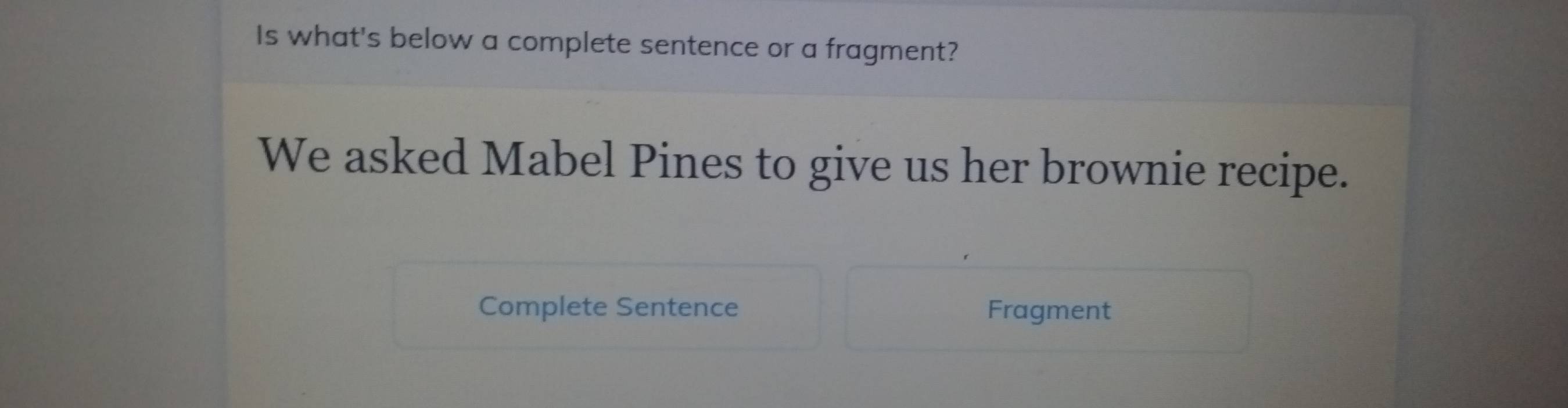 Is what's below a complete sentence or a fragment? 
We asked Mabel Pines to give us her brownie recipe. 
Complete Sentence Fragment