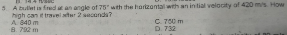 14.4 fsec
5. A bullet is fired at an angle of 75° with the horizontal with an initial velocity of 420 m/s. How
high can it travel after 2 seconds?
A. 840 m C. 750 m
B. 792 m D. 732
