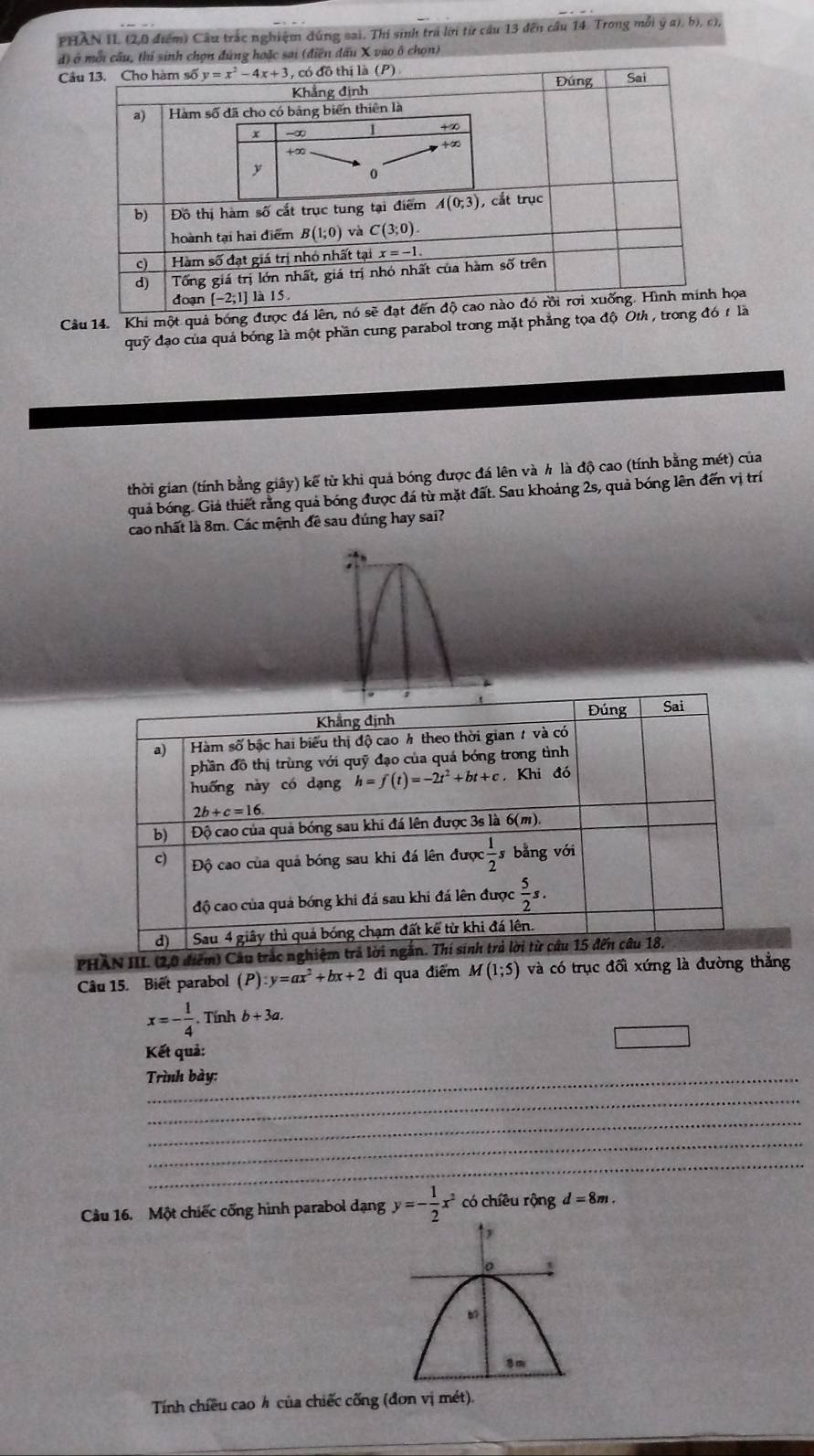 PHAN IL (2,0 điểm) Câu trắc nghiệm dúng sai. Thí sinh trá lới từ cầu 13 đến cầu 14. Trong mỗi ý a), b), c),
d) ở mỗi câu, thí sinh chọn đúng hoặc sai (điễn đấu X vào ô chọn)
Cầ
Câu 14. Khi một quả bóng đượcọa
quỹ đạo của quá bóng là một phần cung parabol trong mặt phẳng tọa độ O
thời gian (tính bằng giây) kế từ khi quá bóng được đá lên và h là độ cao (tính bằng mét) của
quả bóng. Giả thiết rằng quả bóng được đá từ mặt đất. Sau khoảng 2s, quả bóng lên đến vị trí
cao nhất là 8m. Các mệnh đề sau đúng hay sai?
PHÀN III. (2,0 điểm
Câu 15. Biết parabol (P):y=ax^2+bx+2 đi qua điểm M(1;5) và có trục đối xứng là đường thẳng
x=- 1/4 .Tinhb+3a.
Kết quả:
Trình bày:
_
_
_
_
Câu 16. Một chiếc cổng hình parabol dạng y=- 1/2 x^2 có chíều rộng d=8m.
Tính chiều cao h của chiếc cống (đơn vị mét).
_