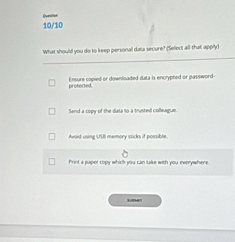 Question
10/10
What should you do to keep personal data secure? (Select all that apply)
Ensure copied or downloaded data is encrypted or password-
protected.
Send a copy of the data to a trusted colleague.
Avoid using USB memory sticks if possible.
Print a paper copy which you can take with you everywhere.
SUBMIT