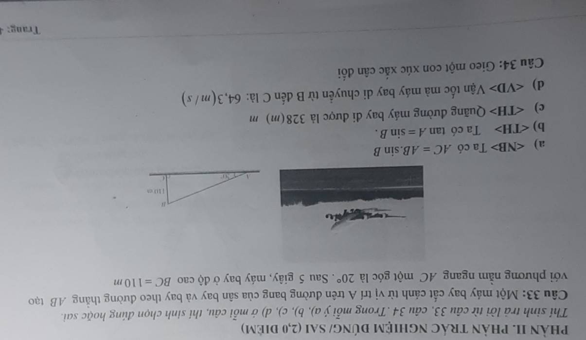 pPhảN II. PhảN tráC nghIệM đÚnG/ SAI (2,0 điêm)
Thí sinh trả lời từ câu 33, câu 34 .Trong mỗi ý a), b), c), d) ớ mỗi câu, thí sinh chọn đúng hoặc sai.
Câu 33: Một máy bay cất cánh từ vị trí A trên đường bang của sân bay và bay theo đường thắng AB tạo
với phương nằm ngang AC một góc là 20°. Sau 5 giây, máy bay ở độ cao BC=110m
a) ∠ NB> Ta có AC=AB.sin B
b) Ta có tan A=sin B.
c) Quãng đường máy bay đi được là 328(m) m
d) Vận tốc mà máy bay di chuyển từ B đến C là: 64,3(m / s)
Câu 34: Gieo một con xúc xắc cân đối
Trang:4