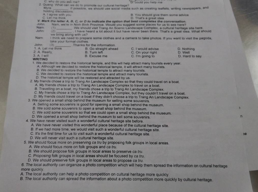 C. why do you ask me? D  could you help me
2. Quang What can we do to promote our cultural heritage?
Myra _If possible, we should use social media such as creating leaflets, writing newspapers, and
holding discussions
A. I agree with you B. You should give them some advice
C Let me think D. That's a great idea
V. Mark the letter A, B, C, or D to indicate the option that best completes the conversation.
John. Nam, we're in Ninh Binh Province. Would you suggest some places for us to see here?
Nam (1)_ We should visit Trang An Scenic Landscape Complex, a cultural heritage site here.
John (2) _, I have heard a lot about it but have never been there. That's a great idea. What should
we bring along with us?
Nam I think we need to prepare some clothes and a camera to take photos. If you want to visit the pagoda,
take your formal clothes
John (3) _Thanks for the information.
1. A. Let me think B. Go straight ahead C. I would advise D. Nothing
2. A. Really, B. Turn left C. On your right D. Well
3. A. I will B. Excuse me C. I'm going to D. Hard to say
WRITING
1. We decided to restore the historical temple, and this will help attract many tourists every year.
A. Although we decided to restore the historical temple, it will attract many tourists.
B. We decided to restore the historical temple to attract many tourists.
C. We decided to restore the historical temple and attract many tourists.
D. The historical temple will be restored and attracted by us.
2. My friends chose a trip to Trang An Landscape Complex so that they could travel on a boat.
A. My friends chose a trip to Trang An Landscape Complex to travel on a boat.
B. Travelling on a boat, my friends chose a trip to Trang An Landscape Complex.
C. My friends chose a trip to Trang An Landscape Complex, but they couldn't travel on a boat.
D. My friends could travel on a boat if they didn't choose a trip to Trang An Landscape Complex.
3. We opened a small shop behind the museum for selling some souvenirs.
A. Selling some souvenirs is good for opening a small shop behind the museum.
B. We sold some souvenirs to open a small shop behind the museum.
1
C. We sold some souvenirs so that we could open a small shop behind the museum.
D. We opened a small shop behind the museum to sell some souvenirs.
n
4. We have never visited such a wonderful cultural heritage site before.
A. We have never visited this wonderful place because of the cultural heritage site.
B. If we had more time, we would visit such a wonderful cultural heritage site.
C. It's the first time for us to visit such a wonderful cultural heritage site. 1e
D. We will never visit such a cultural heritage site.
5. We should focus more on preserving ca tru by proposing folk groups in local areas.
A. We should focus more on folk groups and ca tru.
B. We should propose folk groups in local areas to preserve ca tru.
C. Proposing folk groups in local areas should be focused by ca tru.
D. We should preserve folk groups in local areas to propose ca tru.
6. The local authority can organize a photo competition which will help them spread the information on cultural heritage
more quickly.
A. The local authority can help a photo competition on cultural heritage more quickly.
B. The local authority can spread the information about a photo competition more quickly by cultural heritage.