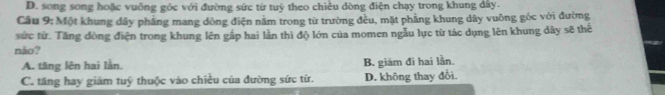 D. song song hoặc vuông góc với đường sức từ tuỷ theo chiều dòng điện chạy trong khung dây.
Câu 9: Một khung dây phẳng mang dòng điện nằm trong từ trường đều, mặt phẳng khung dây vuỡng góc với đường
sức từ. Tăng đòng điện trong khung lên gấp hai lần thì độ lớn của momen ngẫu lực từ tác dụng lên khung dây sẽ thể
não?
A. tăng lên hai lần. B. giám đi hai lần.
C. tăng hay giám tuý thuộc vào chiều của đường sức từ. D. không thay đỗi.