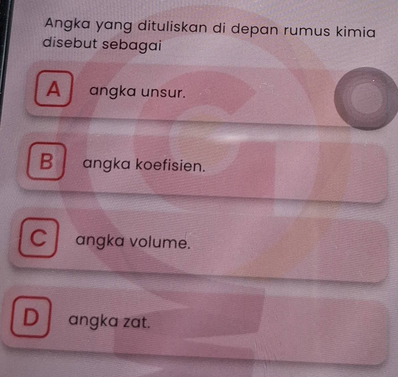 Angka yang dituliskan di depan rumus kimia
disebut sebagai
Aangka unsur.
B angka koefisien.
C angka volume.
Dangka zat.