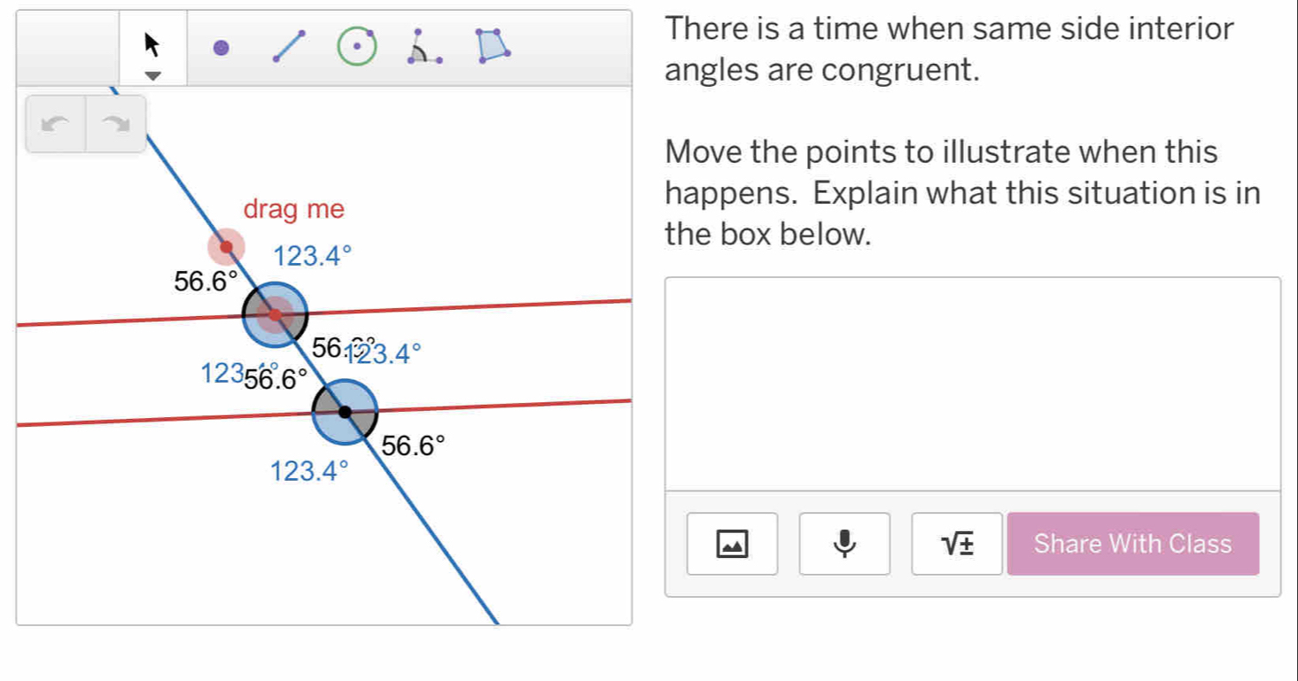 There is a time when same side interior
angles are congruent.
Move the points to illustrate when this
happens. Explain what this situation is in
the box below.
sqrt(± ) Share With Class