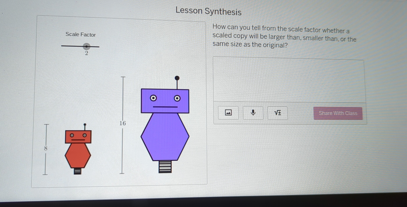 Lesson Synthesis 
How can you tell from the scale factor whether a 
Scale Factor 
scaled copy will be larger than, smaller than, or the 
same size as the original?
2
sqrt(± ) Share With Class
8
