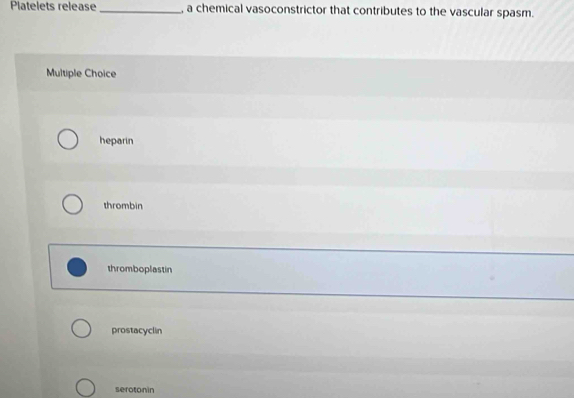 Platelets release _, a chemical vasoconstrictor that contributes to the vascular spasm.
Multiple Choice
heparin
thrombin
thromboplastin
prostacyclin
seroton in