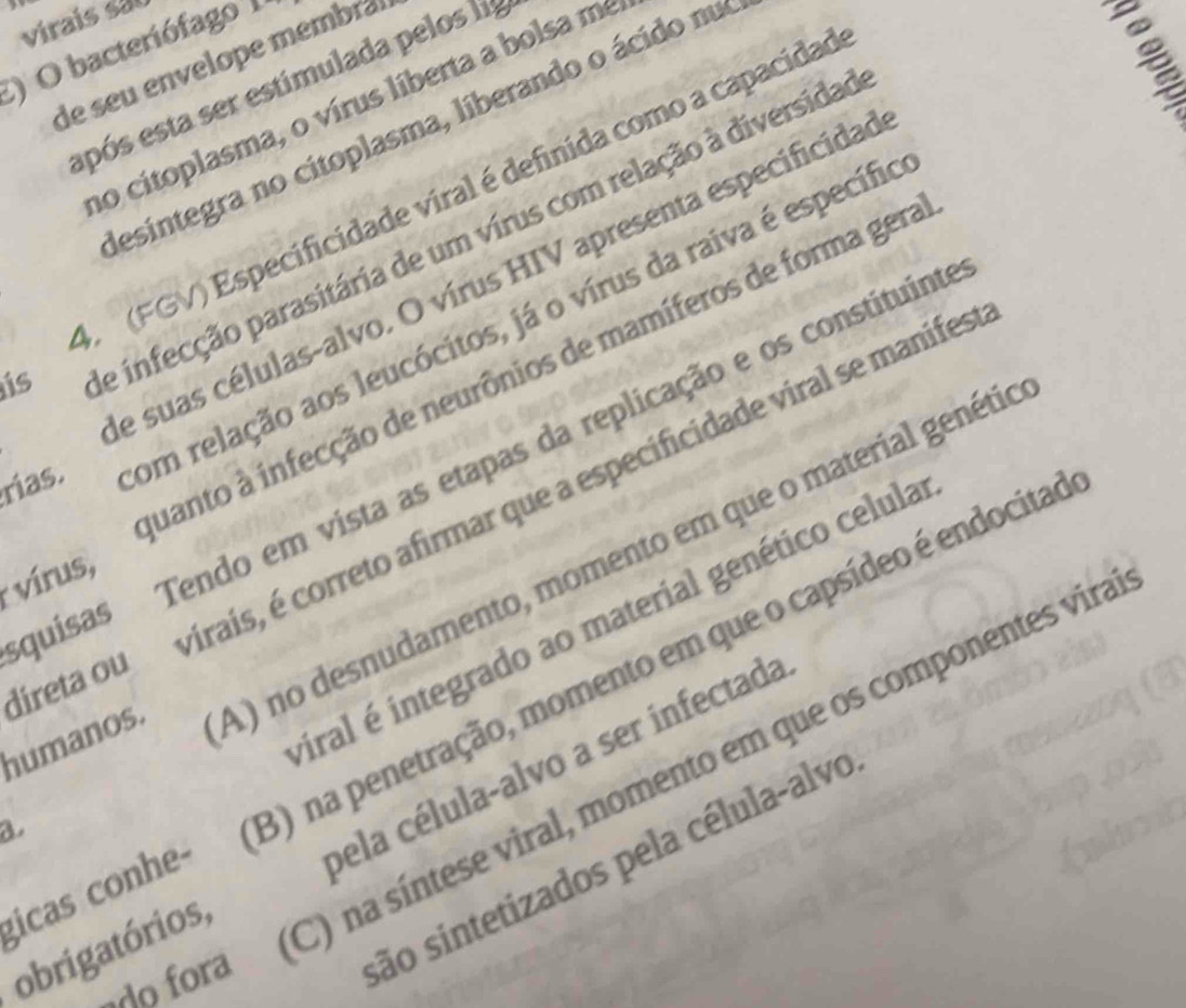 virais sal
) O bacteriófago 
de seu envelope membr²
epós esta ser estimulada pelos l
no citoplasma, o vírus líberta a bolsa me
desintegra no citoplasma, liberando o ácido nu
A (FGV) Especificidade viral é definida como a capacidad
rías. om relação aos leucócitos, já o vírus da raiva é específio
is
e infecção parasitária de um vírus com relação à diversidad
e suas células-alvo. O vírus HIV apresenta especificidao
uanto à infecção de neurônios de mamíferos de forma gera
squisas fendo em vista as etapas da replicação e os constituinte
direta ou irais, é correto afirmar que a especificidade viral se manifes
vírus,
humanos. A) no desnudamento, momento em que o material genétio
iral é integrado ao material genético celula
gicas conhe- 3) na penetração, momento em que o capsídeo é endocitad
a
obrigatórios,
C) na síntese viral, momento em que os componentes vira
pela célula-alvo a ser infectada
o fora
são sintetizados pela célula-alvo