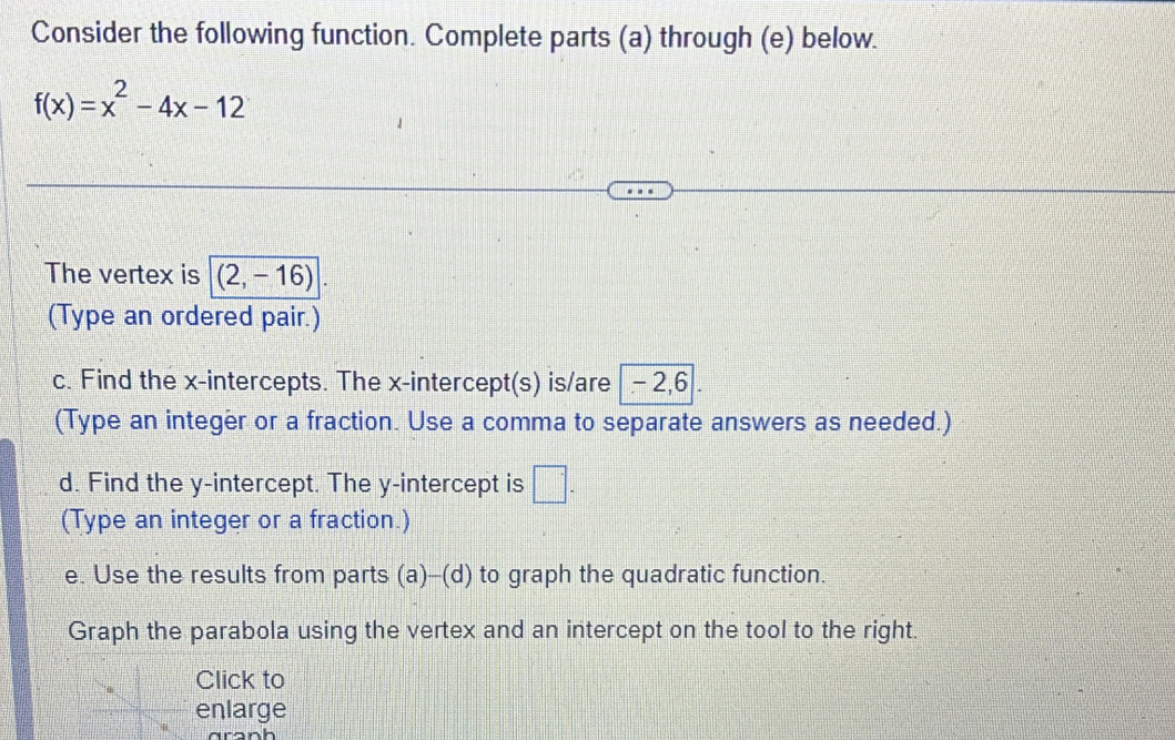 Consider the following function. Complete parts (a) through (e) below.
f(x)=x^2-4x-12
The vertex is (2,-16)
(Type an ordered pair.) 
c. Find the x-intercepts. The x-intercept(s) is/are -2, 6. 
(Type an integer or a fraction. Use a comma to separate answers as needed.) 
d. Find the y-intercept. The y-intercept is □ . 
(Type an integer or a fraction.) 
e. Use the results from parts (a)-(d) to graph the quadratic function. 
Graph the parabola using the vertex and an intercept on the tool to the right. 
Click to 
enlarge