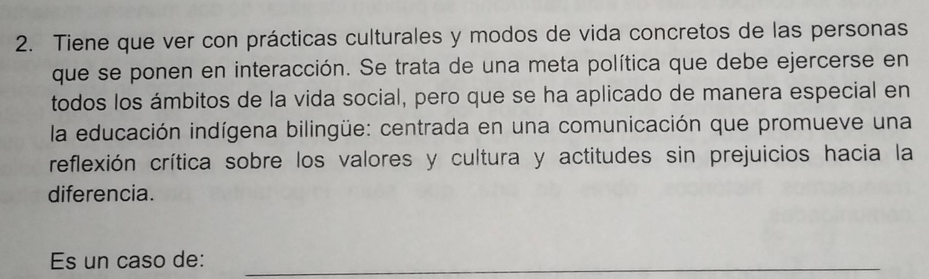 Tiene que ver con prácticas culturales y modos de vida concretos de las personas 
que se ponen en interacción. Se trata de una meta política que debe ejercerse en 
todos los ámbitos de la vida social, pero que se ha aplicado de manera especial en 
la educación indígena bilingüe: centrada en una comunicación que promueve una 
reflexión crítica sobre los valores y cultura y actitudes sin prejuicios hacia la 
diferencia. 
Es un caso de:_