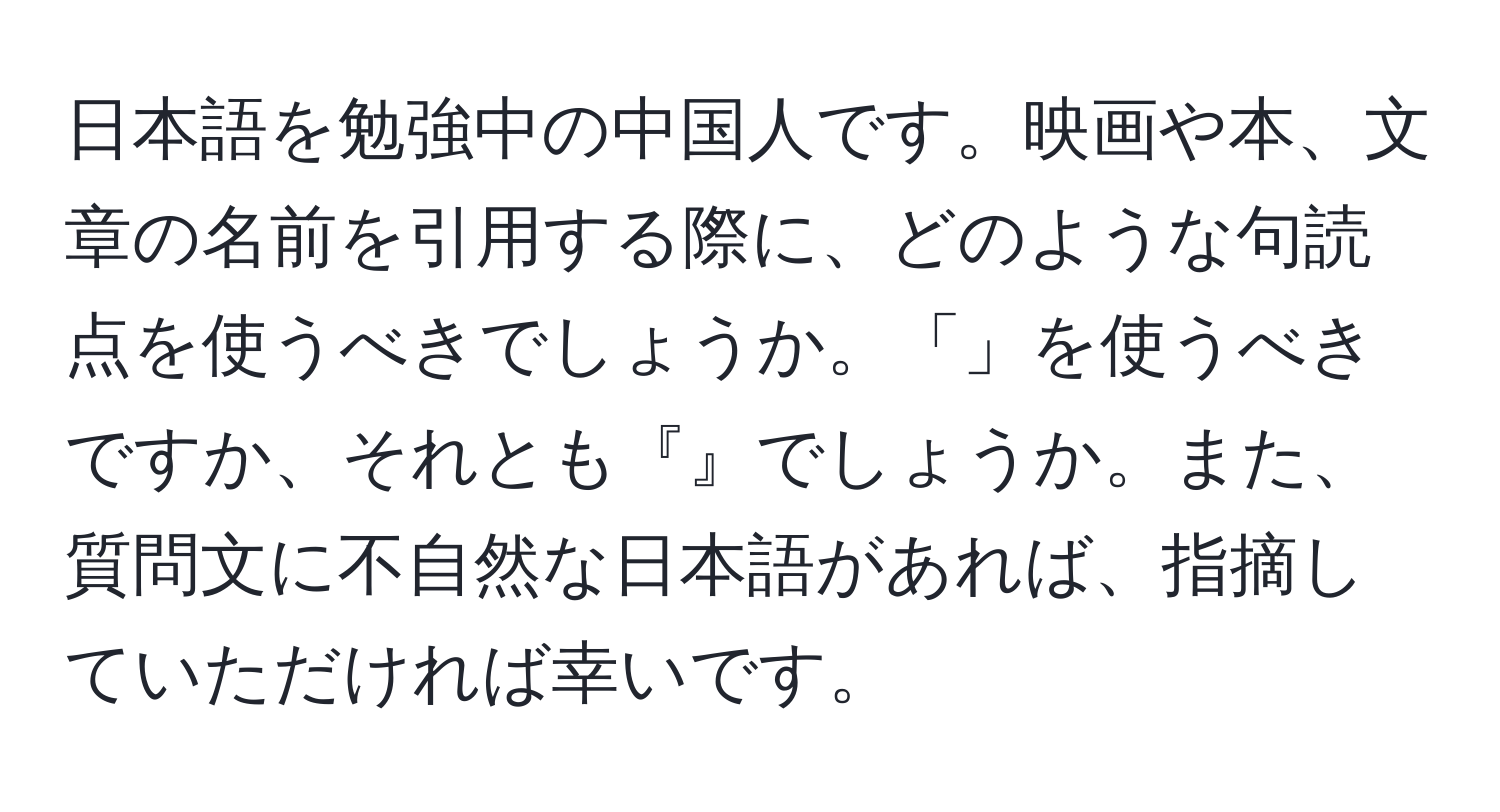 日本語を勉強中の中国人です。映画や本、文章の名前を引用する際に、どのような句読点を使うべきでしょうか。「」を使うべきですか、それとも『』でしょうか。また、質問文に不自然な日本語があれば、指摘していただければ幸いです。