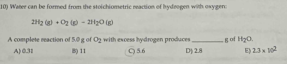 Water can be formed from the stoichiometric reaction of hydrogen with oxygen:
2H_2(g)+O_2(g)-2H_2O(g)
A complete reaction of 5.0 g of O_2 with excess hydrogen produces _g of H_2O.
A) 0.31 B) 11 C) 5.6 D) 2.8 E) 2.3* 10^2