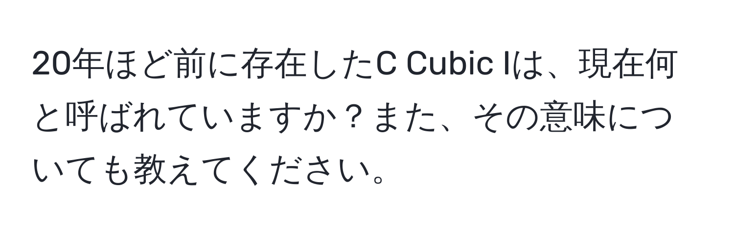 20年ほど前に存在したC Cubic Iは、現在何と呼ばれていますか？また、その意味についても教えてください。