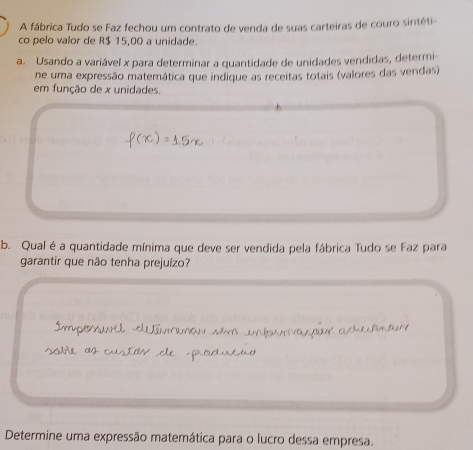 A fábrica Tudo se Faz fechou um contrato de venda de suas carteiras de couro sintéti 
co pelo valor de R$ 15,00 a unidade. 
a. Usando a variável x para determinar a quantidade de unidades vendidas, determi 
ne uma expressão matemática que indique as receitas totais (valores das vendas) 
em função de x unidades. 
b. Qual é a quantidade mínima que deve ser vendida pela fábrica Tudo se Faz para 
garantir que não tenha prejuízo? 
Determine uma expressão matemática para o lucro dessa empresa.