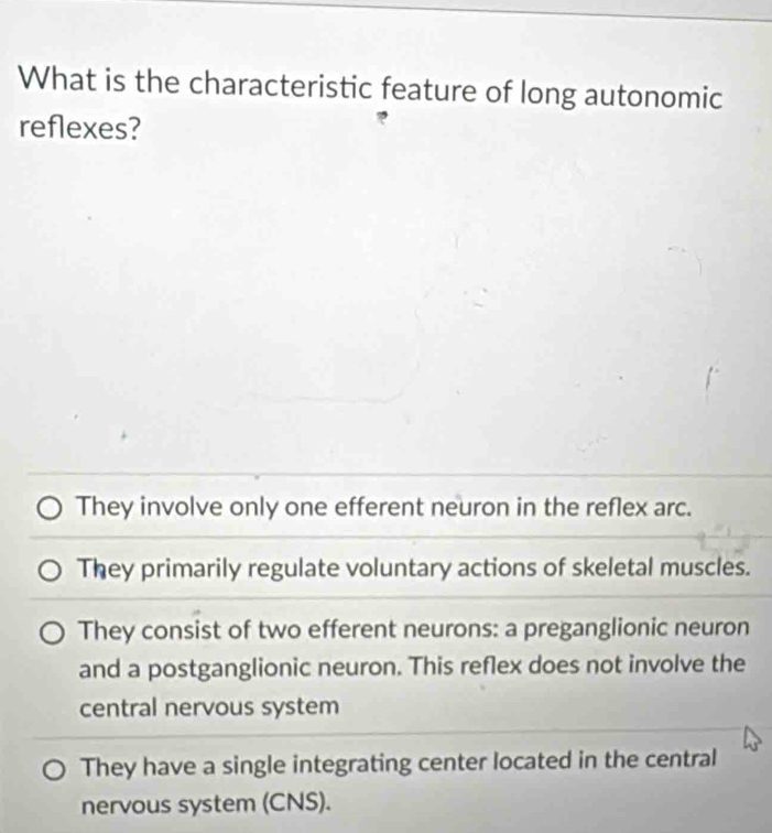 What is the characteristic feature of long autonomic
reflexes?
They involve only one efferent neuron in the reflex arc.
They primarily regulate voluntary actions of skeletal muscles.
They consist of two efferent neurons: a preganglionic neuron
and a postganglionic neuron. This reflex does not involve the
central nervous system
They have a single integrating center located in the central
nervous system (CNS).