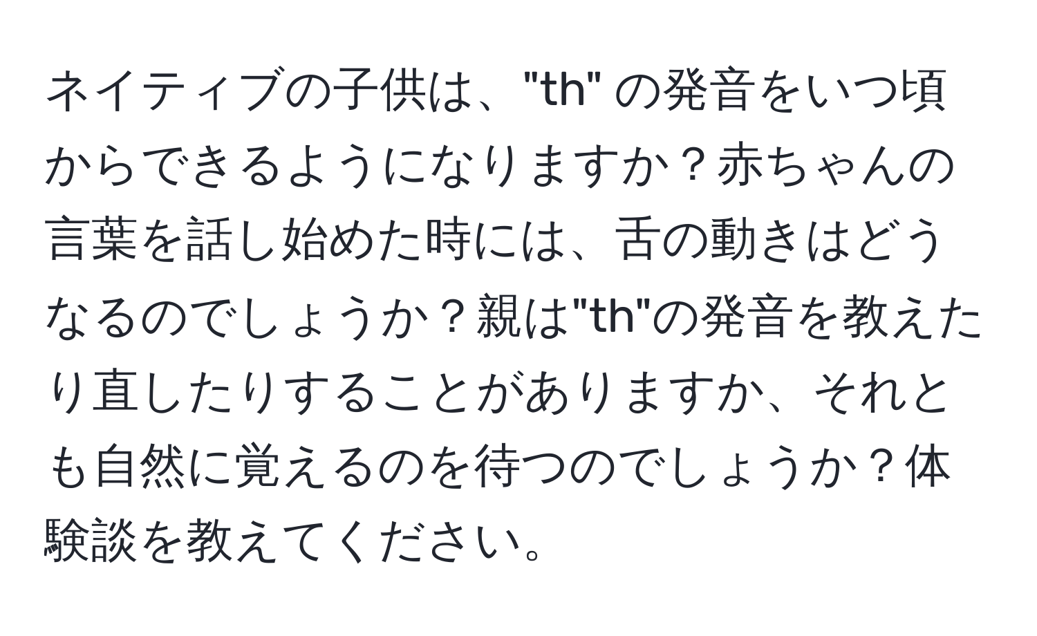 ネイティブの子供は、"th" の発音をいつ頃からできるようになりますか？赤ちゃんの言葉を話し始めた時には、舌の動きはどうなるのでしょうか？親は"th"の発音を教えたり直したりすることがありますか、それとも自然に覚えるのを待つのでしょうか？体験談を教えてください。