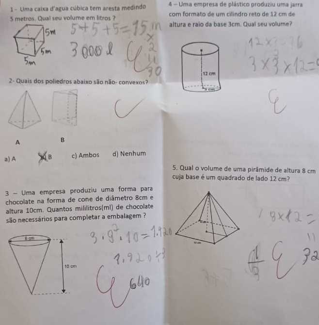 Uma caixa d'agua cúbica tem aresta medindo 4 - Uma empresa de plástico produziu uma jarra
5 metros. Qual seu volume em litros ? com formato de um cilindro reto de 12 cm de
altura e raio da base 3cm. Qual seu volume?
2- Quais dos poliedros abaixo são não- convexos?
A B
a) A B c) Ambos d) Nenhum
5. Qual o volume de uma pirâmide de altura 8 cm
cuja base é um quadrado de lado 12 cm?
3 - Uma empresa produziu uma forma para
chocolate na forma de cone de diâmetro 8cm e
altura 10cm. Quantos mililitros(ml) de chocolate
são necessários para completar a embalagem ?