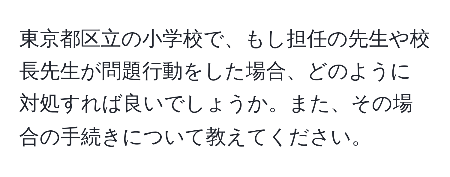 東京都区立の小学校で、もし担任の先生や校長先生が問題行動をした場合、どのように対処すれば良いでしょうか。また、その場合の手続きについて教えてください。