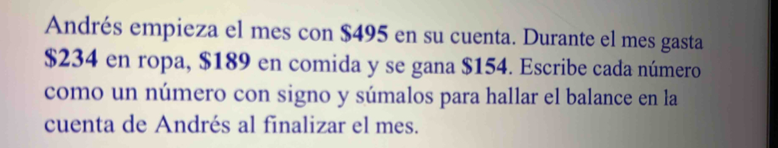 Andrés empieza el mes con $495 en su cuenta. Durante el mes gasta
$234 en ropa, $189 en comida y se gana $154. Escribe cada número 
como un número con signo y súmalos para hallar el balance en la 
cuenta de Andrés al finalizar el mes.