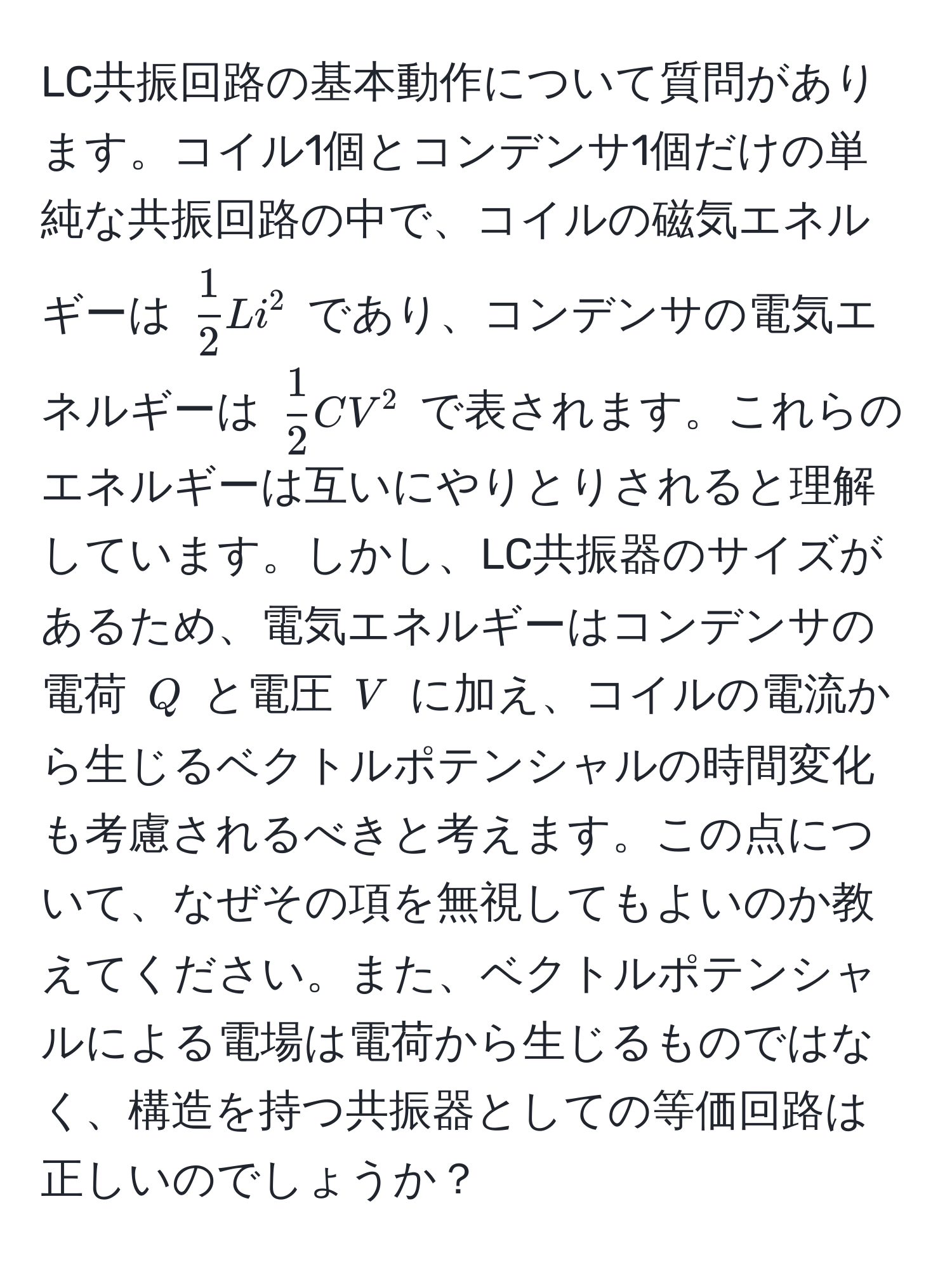 LC共振回路の基本動作について質問があります。コイル1個とコンデンサ1個だけの単純な共振回路の中で、コイルの磁気エネルギーは $ 1/2 Li^(2$ であり、コンデンサの電気エネルギーは $frac1)2CV^2$ で表されます。これらのエネルギーは互いにやりとりされると理解しています。しかし、LC共振器のサイズがあるため、電気エネルギーはコンデンサの電荷 $Q$ と電圧 $V$ に加え、コイルの電流から生じるベクトルポテンシャルの時間変化も考慮されるべきと考えます。この点について、なぜその項を無視してもよいのか教えてください。また、ベクトルポテンシャルによる電場は電荷から生じるものではなく、構造を持つ共振器としての等価回路は正しいのでしょうか？