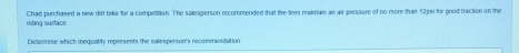 riding surtace. Chad purchased a new dirt brike for a compotition. The salesperson recommended that the tires maintan as air pressure of no more tham 12pu for good traction on the 
Deoomise which inequality represents the salespenson's recommestation