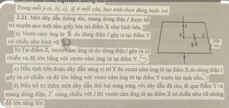 Trong mỗi ý a), b), c), đ) ở mỗi câu, học sinh chọn đứng hoặc sai. 
3.21. Một dây dẫn thắng dài, mang dòng điện / được bố 
trí xuyên qua một tấm giấy bìa tại điểm X như hình bên. 
a) Vectơ cảm ứng từ B do dòng điện / gây ra tại điểm Y
có chiều như hình vẽ. 
b) Tại điểm Z, vecto cảm ứng từ do dòng điện / gây ra có 
chiều và độ lớn bằng với vectơ cảm ứng từ tại điểm Y. 
c) Nếu tịnh tiến đoạn dây dẫn sang vị trí Y thì vectơ cảm ứng từ tại điểm X do dòng điện / 
gây ra có chiều và độ lớn bằng với vectơ cảm ứng từ tại điểm Y trước khi tịnh tiến. 
d) Nếu bố trí thêm một dây dẫn thứ hai song song với dây dẫn đã cho, đi qua điểm Y và 
mang dòng điện I' cùng chiều với / thì vectơ cảm ứng từ tại điểm Z có chiều như cũ nhưng 
độ lớn tăng lên.