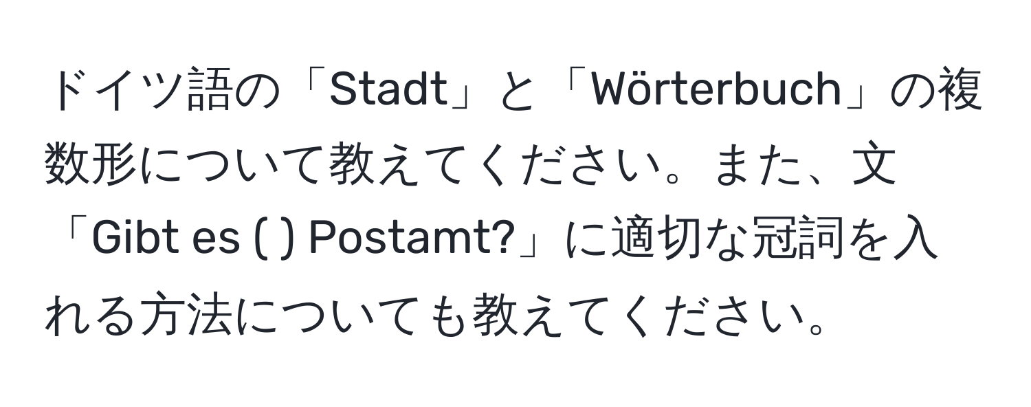 ドイツ語の「Stadt」と「Wörterbuch」の複数形について教えてください。また、文「Gibt es (   ) Postamt?」に適切な冠詞を入れる方法についても教えてください。