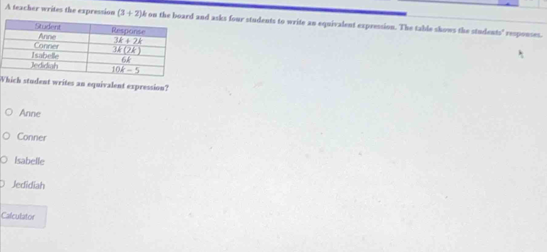 A teacher writes the expression (3+2) k on the b and asks four students to write an equivalent expression. The table shows the students' responses.
Wich student writes an equivalent expression?
Anne
Conner
Isabelle
Jedidiah
Calculator