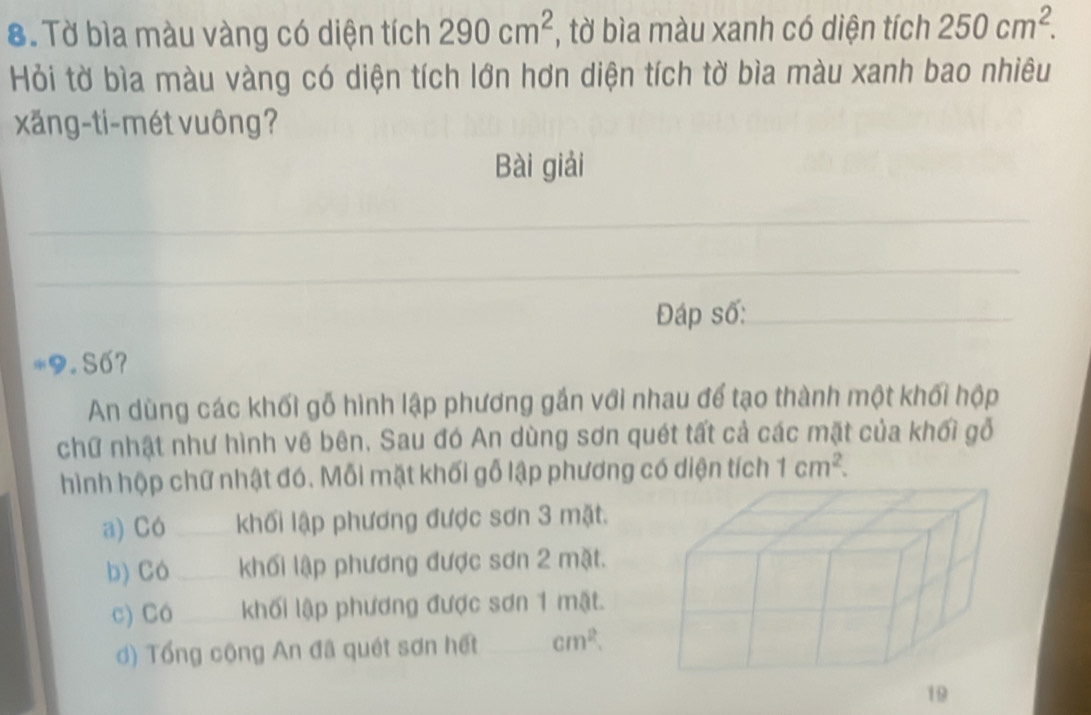 Tờ bìa màu vàng có diện tích 290cm^2 , tờ bìa màu xanh có diện tích 250cm^2. 
Hỏi tờ bìa màu vàng có diện tích lớn hơn diện tích tờ bìa màu xanh bao nhiêu
xăng-ti-mét vuông?
Bài giải
_
_
Đáp số:_
*9. Số?
An dùng các khối gỗ hình lập phương gắn với nhau để tạo thành một khối hộp
chữ nhật như hình vẽ bên. Sau đó An dùng sơn quét tất cả các mặt của khối gỗi
hình hộp chữ nhật đó. Mỗi mặt khối gỗ lập phương có diện tích 1cm^2.
a) Có _khối lập phương được sơn 3 mặt.
b) Có _khối lập phương được sơn 2 mặt.
c) Có _khối lập phương được sơn 1 mặt.
d) Tổng cộng An đã quét sơn hết _ cm^2.