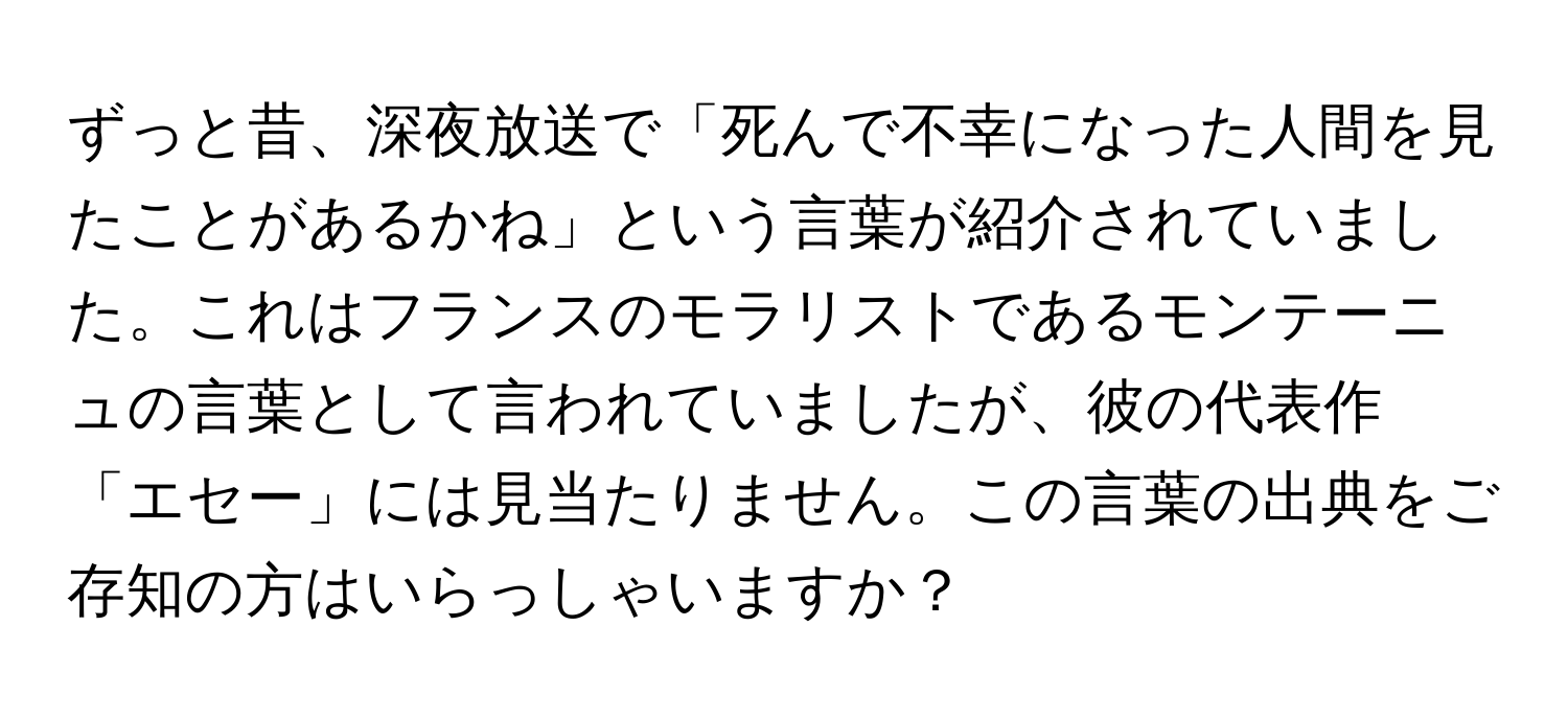 ずっと昔、深夜放送で「死んで不幸になった人間を見たことがあるかね」という言葉が紹介されていました。これはフランスのモラリストであるモンテーニュの言葉として言われていましたが、彼の代表作「エセー」には見当たりません。この言葉の出典をご存知の方はいらっしゃいますか？