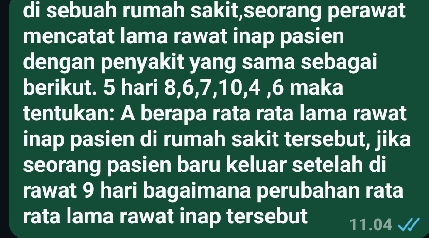 di sebuah rumah sakit,seorang perawat 
mencatat lama rawat inap pasien 
dengan penyakit yang sama sebagai 
berikut. 5 hari 8, 6, 7, 10, 4 , 6 maka 
tentukan: A berapa rata rata lama rawat 
inap pasien di rumah sakit tersebut, jika 
seorang pasien baru keluar setelah di 
rawat 9 hari bagaimana perubahan rata 
rata lama rawat inap tersebut 11.04