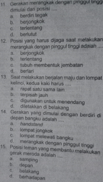 Gerakan merangkak dengan pinggul ting
dimulai darí posisi ....
a. berdiri tegak
b. berjongkok
c. terlentang
d. berlutut
12. Posisi yang harus dijaga saat melakukan
merangkak dengan pinggul tinggi adalah ....
a. berjongkok
b. terlentang
c. tubuh membentuk jembatan
d. berlari
13. Saat melakukan berjalan maju dan lompat
kelinci, kedua kaki harus ....
a. rapat satu sama lain
b. terpisah jauh
c. digunakan untuk menendang
d. diletakkan di belakang
14. Gerakan yang dimulai dengan berdiri di
depan bangku adalah ....
a. handstand
b. lompat jongkok
c. lompat melewati bangku
d. merangkak dengan pinggul tinggi
15 Posisi teman yang membantu melakukan
gerak meroda adalah ....
a. samping
b. depan
c. belakang
d. berhadapan