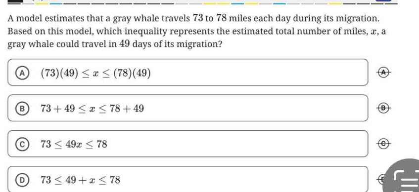 A model estimates that a gray whale travels 73 to 78 miles each day during its migration.
Based on this model, which inequality represents the estimated total number of miles, x, a
gray whale could travel in 49 days of its migration?
a (73)(49)≤ x≤ (78)(49)
④
B 73+49≤ x≤ 78+49
B
C 73≤ 49x≤ 78
D 73≤ 49+x≤ 78