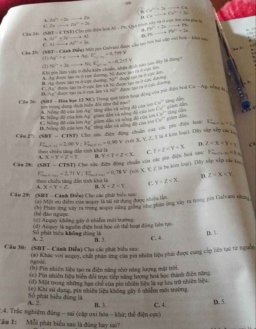 10-
B. Cu^(2+)+2eto Cu Cu^(2+)+2e.
A. Zn^(2+)+2eto Zn
D. Cu
C. Zn- _ 2 Zn^(2+)+2e.
Câu 24: (SBT-CTST) Cho pin điện hoá AI-Pb Quá trình xây ra ở cực âm của pin là
B. Pb^(2+)+2c Pb.
D. Pb
A. AP^3+3eto AL Pb^(2+)+2e.
b. D.
cập 
Câu 25: (S Ag^++eto Ag;E_Ag^+/Hg^circ =0,799V BT-CinhDi Mểu) Một pin Galvani được cầu tạo bởi hai cặp oxi hoá - khử sau
c. 1
C. Alto Al^(3+)+3c.

Mỹ
a u    
ki
(1) a
(2) Ni^(2+)+2eto Ni;E_N^(2+)-Ni^circ =-0,257V nh nào sau đây là đúng?
b
a
Khi
A. Ag được tạo ra ở cục dương, Ni được tạo ra ở cực âm.
B. Ag được tạo ra ở cực dương. Ni^(2+) được tạo ra ở cực âm.
C. Ag" được tạo ra ở cực âm và Ni được tạo ra ở cực dương.
D. Ag" được tạo ra ở cực âm và Ni^(2+) được tạo ra ở cực dương.
. 3
Câu 26: (SBT - Hóa học 12 NC) Trong quá trình hoạt động của pin điện hoá Cu-Ag ,nồng độ 
ion trong dung dịch biển đổi như thể nào?
A. Nỗng độ của ion Ag tăng dần và nồng độ của ion Cu^(2+) tăng dần.
C. Nỗng độ của ion Ag^+ giảm dần và nồng độ của ion Cu^(2+) tăng dần.
au 4
B. Nồng độ của ion Ag^+ giảm dẫn và nồng độ của ion Cu^(2+) giám dần.
D. Nồng độ của ion Ag^+ tăng dần và nồng độ của ion Cu^(2+) giảm dần.
Câu 27:(SBT- CTST) Cho sức điện động chuẩn của các pin điện hoá: E_(Pm(T-x))°=2_x
E_(Pm(T-Y))°=2,00V;E_(Pm(Z-Y))°=0,90V (với X, Y. Z, T là 4 kim loại). Dãy sắp xếp các kim
D.
Câ
theo chiều tăng dần tính khử là
A. X B. Y C. T Z
Câu 28: (SBT-CTST) O Cho sức điện động chuẩn của các pin điện hoá sau: E_(Pis(Cu-X))°=0,4
E_(Pu(Y-Cu))°=2,71V;E_(Pu(Z-Cu))°=0,78V (với X, Y, Z là ba kim loại). Dãy sắp xếp các kim
theo chiều tăng dần tính khử là
A. X B. X C. Y D. Z
Câu 29: (SBT - Cánh Diều) Cho các phát biểu sau:
(a) Một ưu điểm của acquy là tái sử dụng được nhiều lần.
(b) Phản ứng xảy ra trong acquy cũng giống như phản ứng xảy ra trong pin Galvani nhưng
thể đảo ngược.
(c) Acquy không gây ô nhiễm môi trường.
(d) Acquy là nguồn điện hoá học có thể hoạt động liên tục.
Số phát biêu không đúng là D. 1.
A. 2. B. 3. C. 4.
Câu 30: (SBT - Cánh Diều) Cho các phát biểu sau:
(a) Khác với acquy, chất phản ứng của pin nhiên liệu phải được cung cấp liên tục từ nguồn
ngoài.
(b) Pin nhiên liệu tạo ra điện năng nhờ năng lượng mặt trời.
(c) Pin nhiên liệu biển đổi trực tiếp năng lượng hoá học thành điện năng.
(d) Một trong những hạn chể của pin nhiên liệu là sự lưu trữ nhiên liệu.
(e) Khi sử dụng, pin nhiên liệu không gây ô nhiễm môi trường.
Số phát biểu đúng là
A. 2. B. 3. C. 4. D. 5.
2.4. Trắc nghiệm đúng - sai (cặp oxi hóa - khử; thể điện cực)
Câu 1: Mỗi phát biểu sau là đúng hay sai?