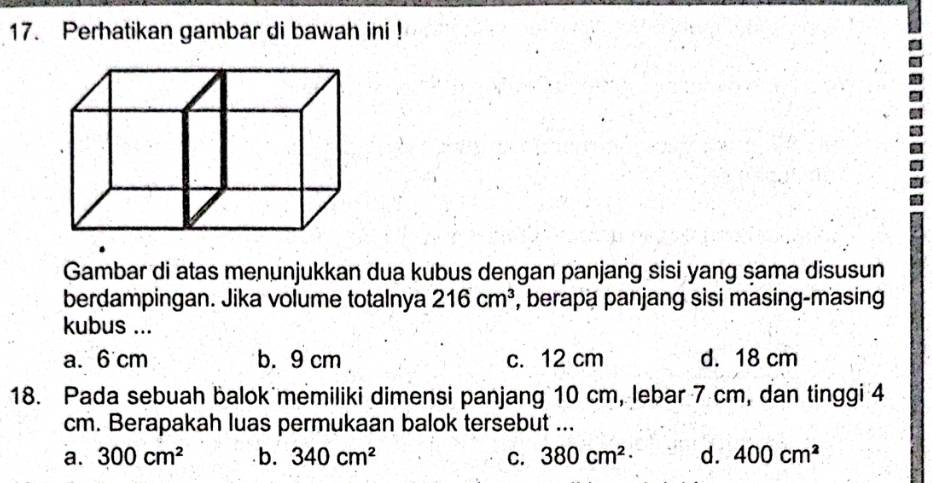 Perhatikan gambar di bawah ini !
Gambar di atas menunjukkan dua kubus dengan panjang sisi yang sama disusun
berdampingan. Jika volume totalnya 216cm^3 , berapa panjang sisi masing-masing
kubus ...
a. 6 cm b. 9 cm c. 12 cm d. 18 cm
18. Pada sebuah balok memiliki dimensi panjang 10 cm, lebar 7 cm, dan tinggi 4
cm. Berapakah luas permukaan balok tersebut ...
a. 300cm^2 b. 340cm^2 C. 380cm^2· d. 400cm^2