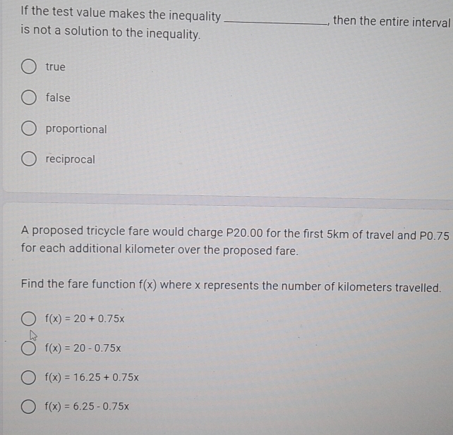 If the test value makes the inequality _, then the entire interval
is not a solution to the inequality.
true
false
proportional
reciprocal
A proposed tricycle fare would charge P20.00 for the first 5km of travel and P0.75
for each additional kilometer over the proposed fare.
Find the fare function f(x) where x represents the number of kilometers travelled.
f(x)=20+0.75x
f(x)=20-0.75x
f(x)=16.25+0.75x
f(x)=6.25-0.75x