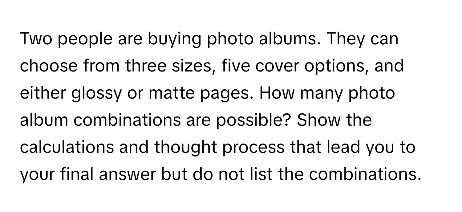 Two people are buying photo albums. They can choose from three sizes, five cover options, and either glossy or matte pages. How many photo album combinations are possible? Show the calculations and thought process that lead you to your final answer but do not list the combinations.